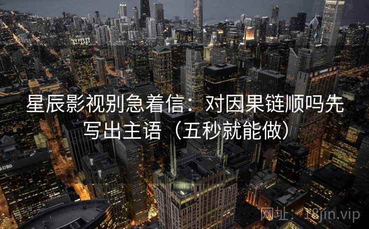 星辰影视别急着信：对因果链顺吗先写出主语（五秒就能做）