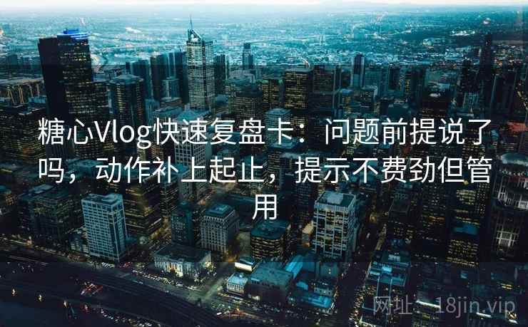 糖心Vlog快速复盘卡：问题前提说了吗，动作补上起止，提示不费劲但管用