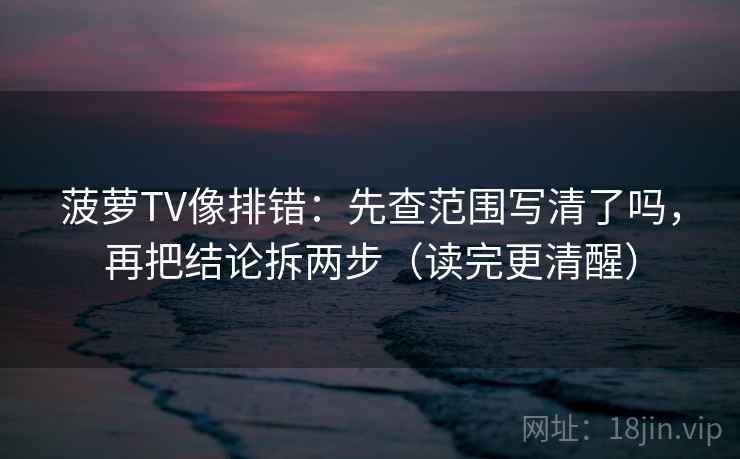 菠萝TV像排错：先查范围写清了吗，再把结论拆两步（读完更清醒）