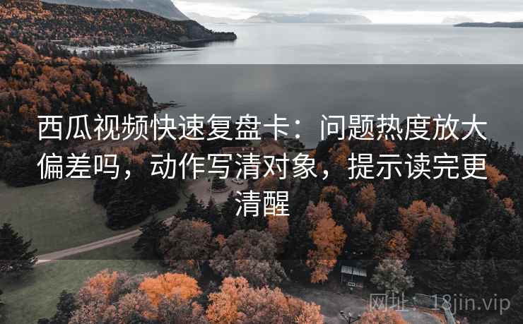 西瓜视频快速复盘卡：问题热度放大偏差吗，动作写清对象，提示读完更清醒