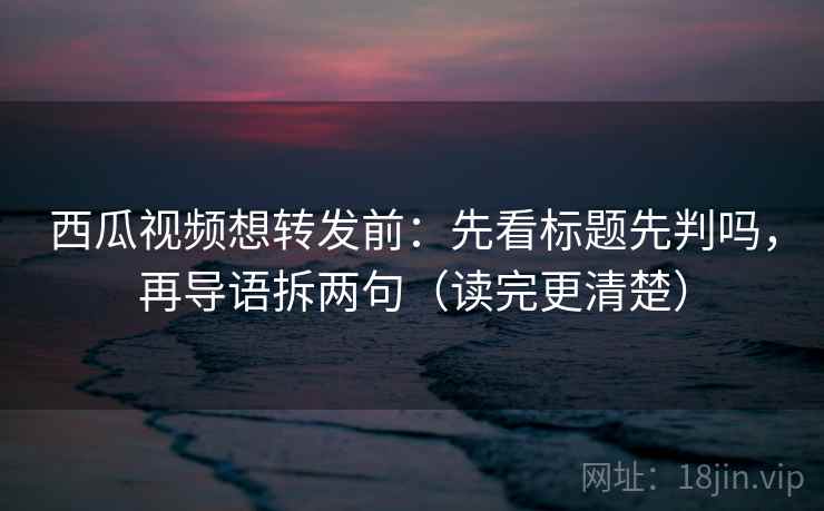 西瓜视频想转发前：先看标题先判吗，再导语拆两句（读完更清楚）