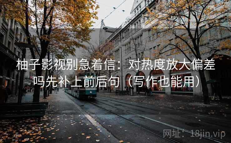 柚子影视别急着信：对热度放大偏差吗先补上前后句（写作也能用）