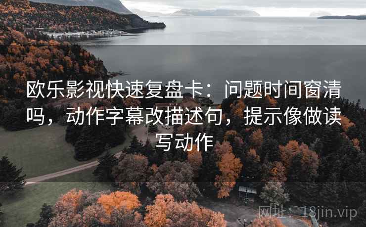 欧乐影视快速复盘卡：问题时间窗清吗，动作字幕改描述句，提示像做读写动作