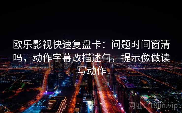 欧乐影视快速复盘卡：问题时间窗清吗，动作字幕改描述句，提示像做读写动作