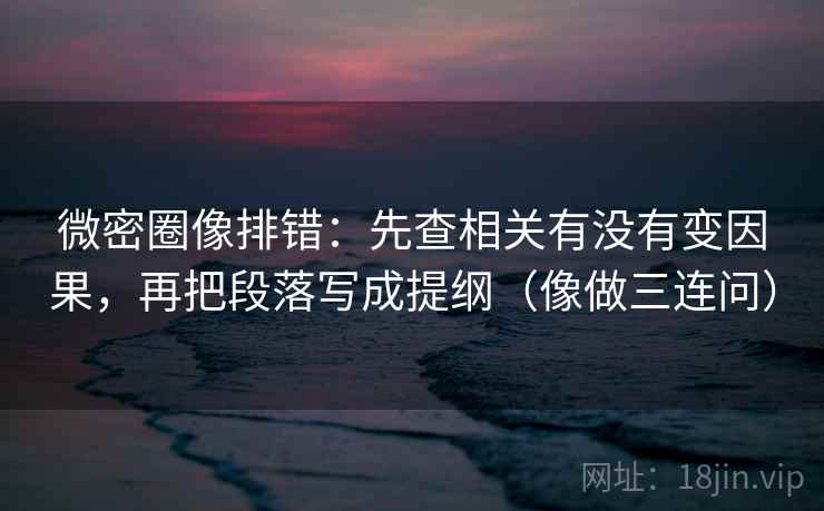 微密圈像排错：先查相关有没有变因果，再把段落写成提纲（像做三连问）