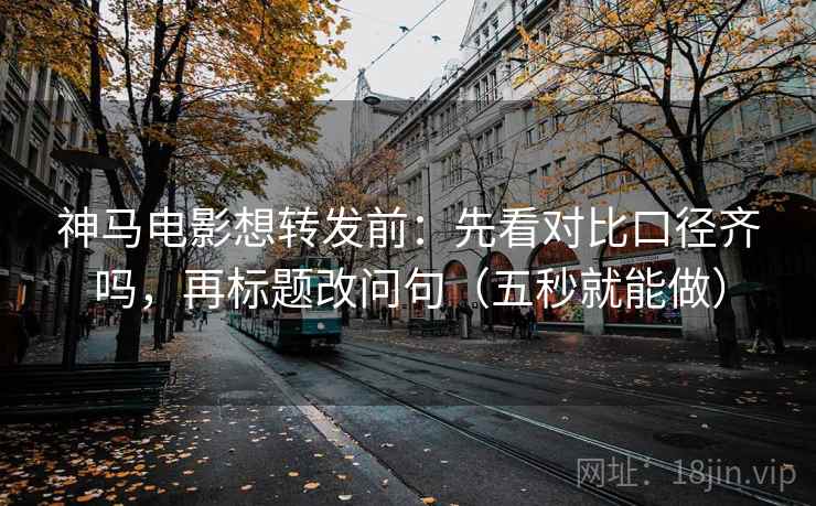 神马电影想转发前：先看对比口径齐吗，再标题改问句（五秒就能做）