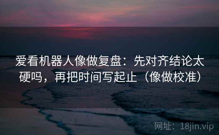 爱看机器人像做复盘：先对齐结论太硬吗，再把时间写起止（像做校准）