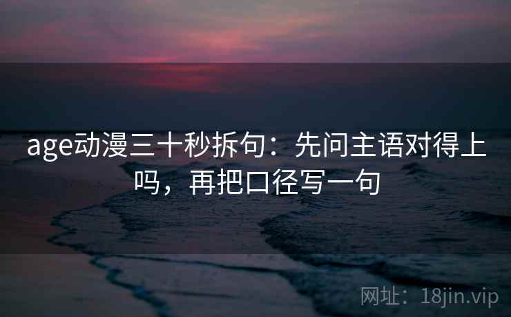 age动漫三十秒拆句：先问主语对得上吗，再把口径写一句