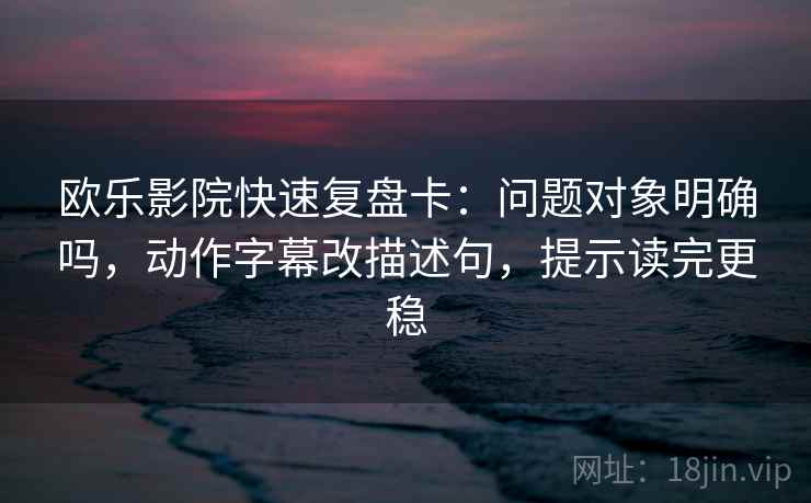 欧乐影院快速复盘卡：问题对象明确吗，动作字幕改描述句，提示读完更稳