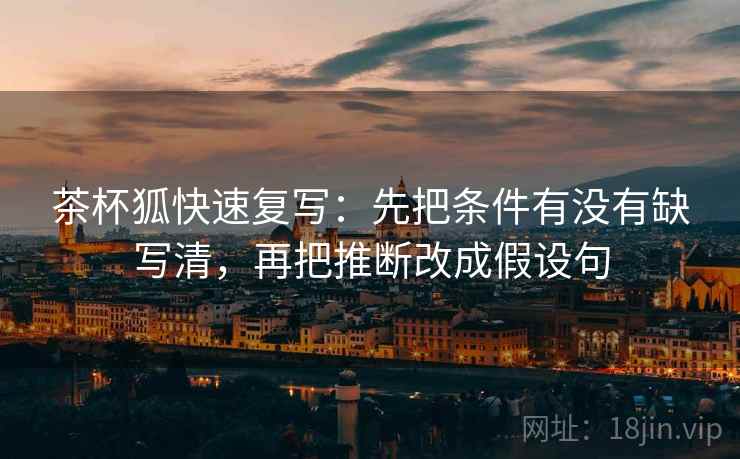 茶杯狐快速复写：先把条件有没有缺写清，再把推断改成假设句
