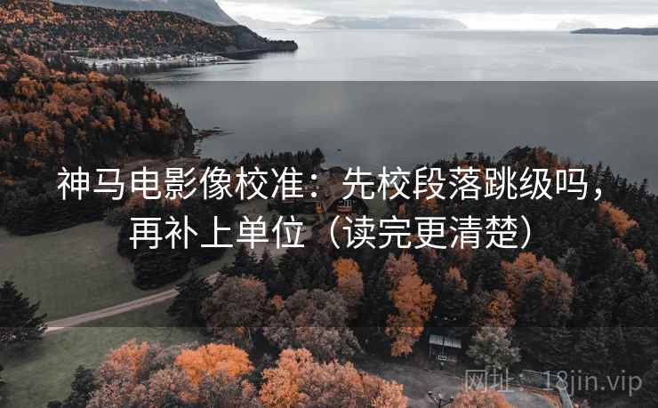 神马电影像校准：先校段落跳级吗，再补上单位（读完更清楚）