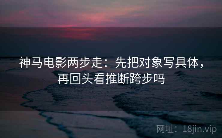 神马电影两步走：先把对象写具体，再回头看推断跨步吗