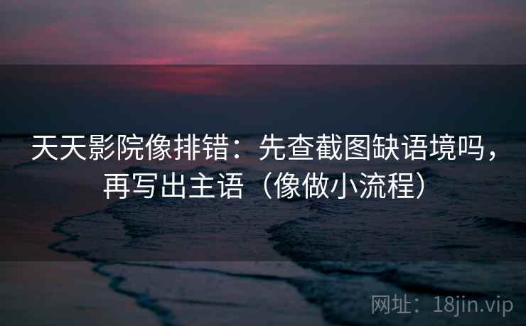 天天影院像排错：先查截图缺语境吗，再写出主语（像做小流程）