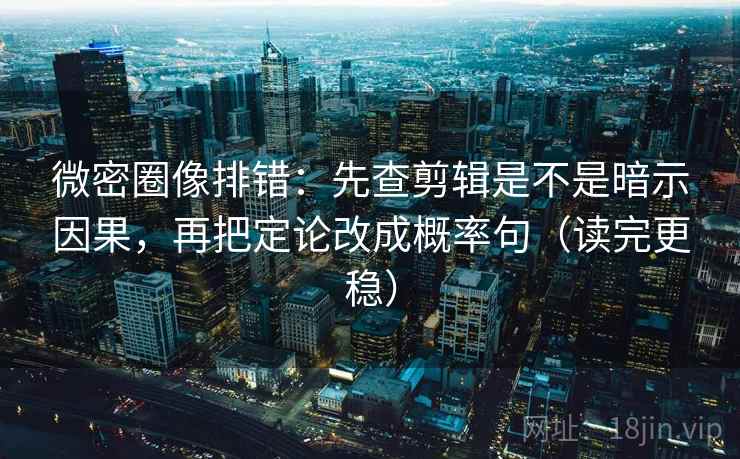微密圈像排错：先查剪辑是不是暗示因果，再把定论改成概率句（读完更稳）