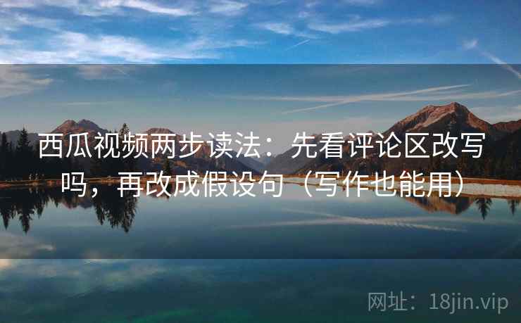西瓜视频两步读法：先看评论区改写吗，再改成假设句（写作也能用）