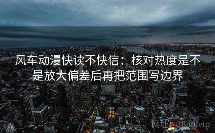 风车动漫快读不快信：核对热度是不是放大偏差后再把范围写边界
