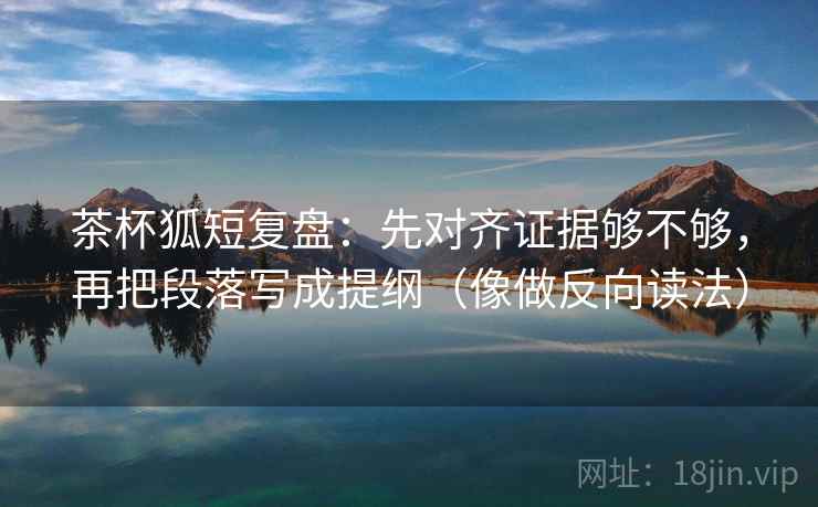 茶杯狐短复盘：先对齐证据够不够，再把段落写成提纲（像做反向读法）