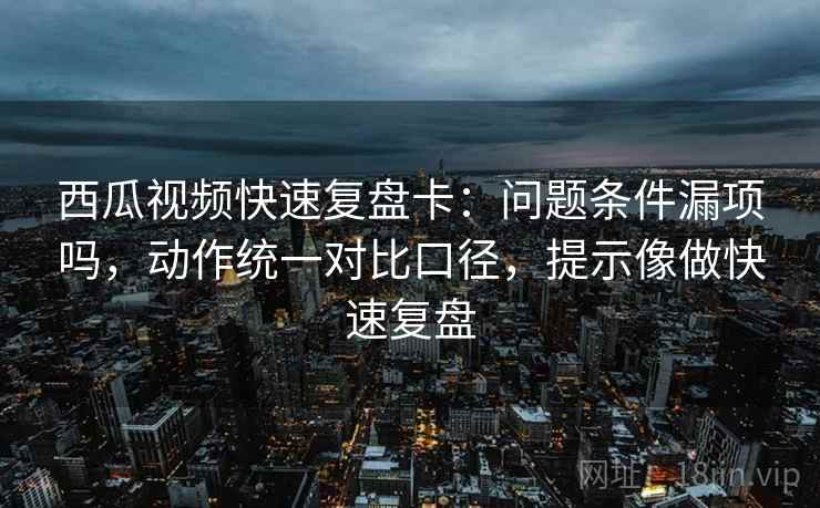 西瓜视频快速复盘卡：问题条件漏项吗，动作统一对比口径，提示像做快速复盘