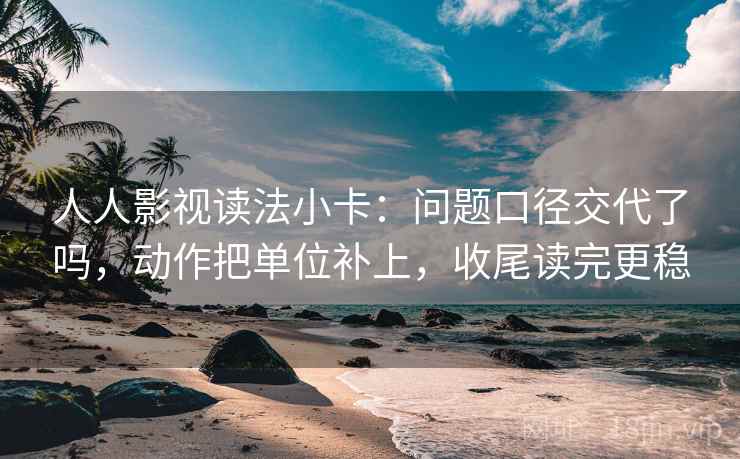 人人影视读法小卡：问题口径交代了吗，动作把单位补上，收尾读完更稳