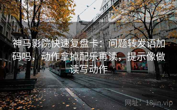 神马影院快速复盘卡：问题转发语加码吗，动作拿掉配乐再读，提示像做读写动作