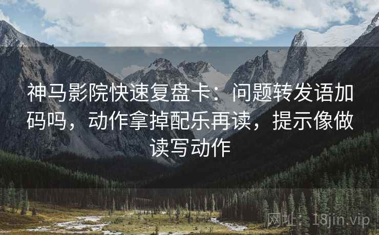 神马影院快速复盘卡：问题转发语加码吗，动作拿掉配乐再读，提示像做读写动作