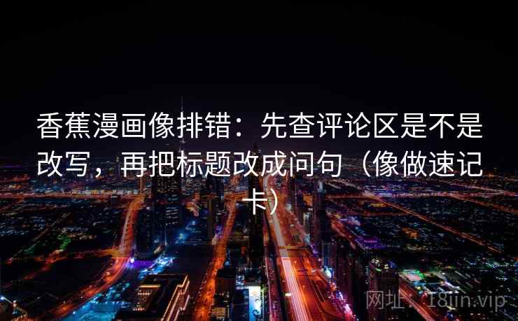 香蕉漫画像排错：先查评论区是不是改写，再把标题改成问句（像做速记卡）