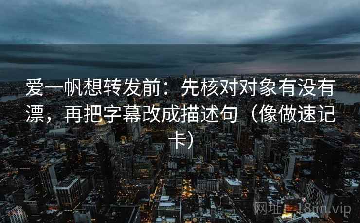 爱一帆想转发前：先核对对象有没有漂，再把字幕改成描述句（像做速记卡）