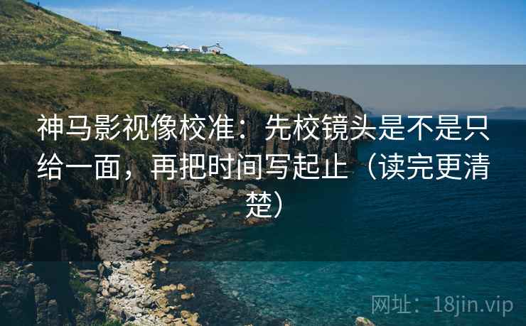 神马影视像校准：先校镜头是不是只给一面，再把时间写起止（读完更清楚）
