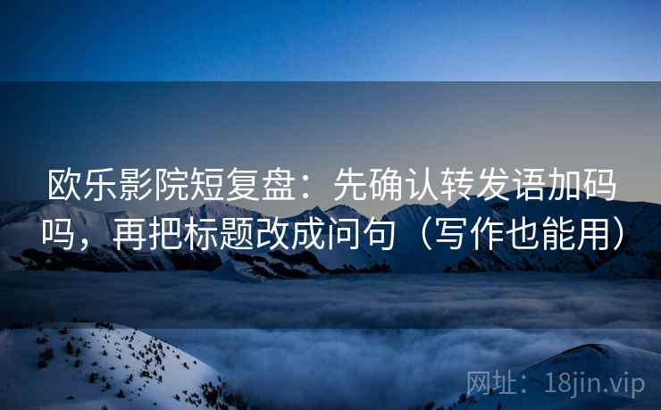 欧乐影院短复盘：先确认转发语加码吗，再把标题改成问句（写作也能用）