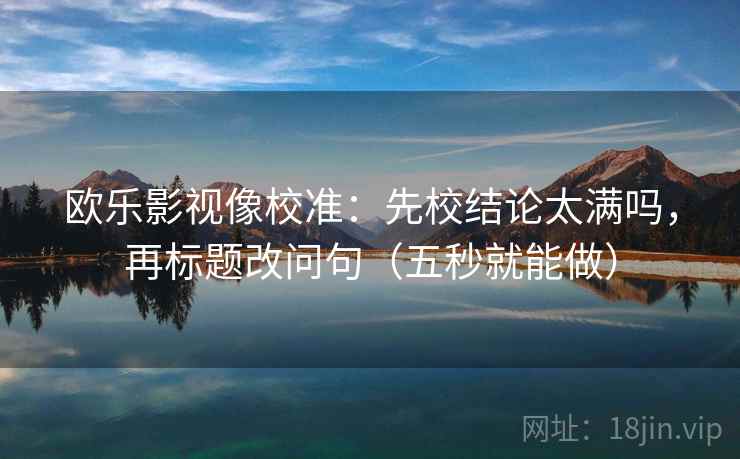 欧乐影视像校准:先校结论太满吗,再标题改问句(五秒就能做) 欧乐影视像校准:先校结论太满吗,再标题改问句(五秒就能做)