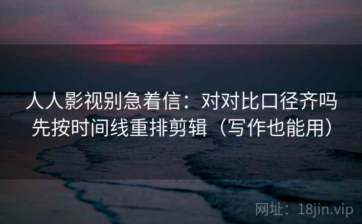人人影视别急着信:对对比口径齐吗先按时间线重排剪辑(写作也能用) 人人影视别急着信:对对比口径齐吗先按时间线重排剪辑(写作也能用)