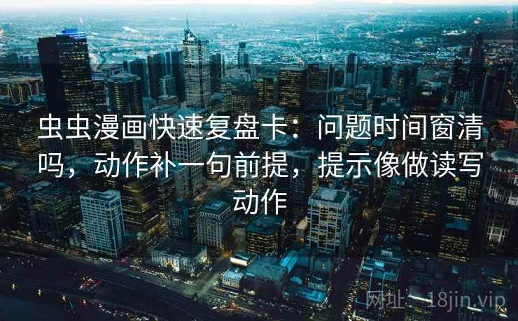 虫虫漫画快速复盘卡:问题时间窗清吗,动作补一句前提,提示像做读写动作 虫虫漫画快速复盘卡:问题时间窗清吗,动作补一句前提,提示像做读写动作