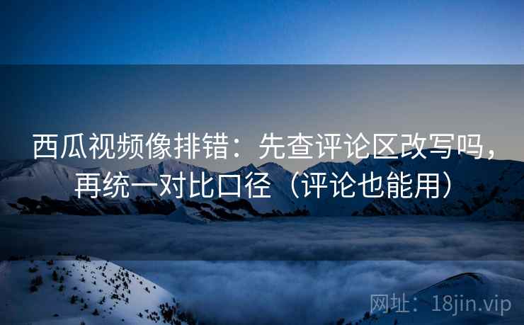 西瓜视频像排错：先查评论区改写吗，再统一对比口径（评论也能用）